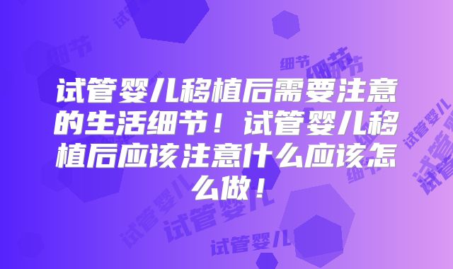 试管婴儿移植后需要注意的生活细节！试管婴儿移植后应该注意什么应该怎么做！