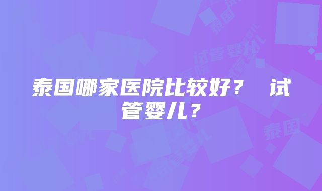 泰国哪家医院比较好? 试管婴儿?
