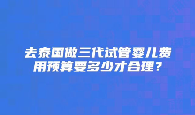 去泰国做三代试管婴儿费用预算要多少才合理？