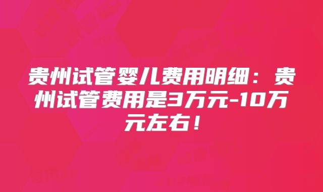 贵州试管婴儿费用明细：贵州试管费用是3万元-10万元左右！