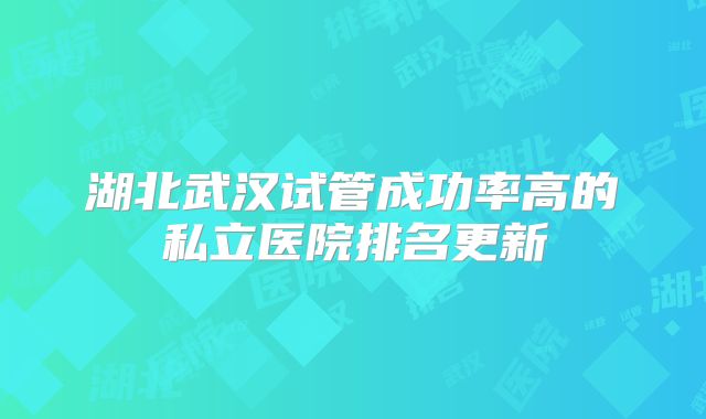 湖北武汉试管成功率高的私立医院排名更新