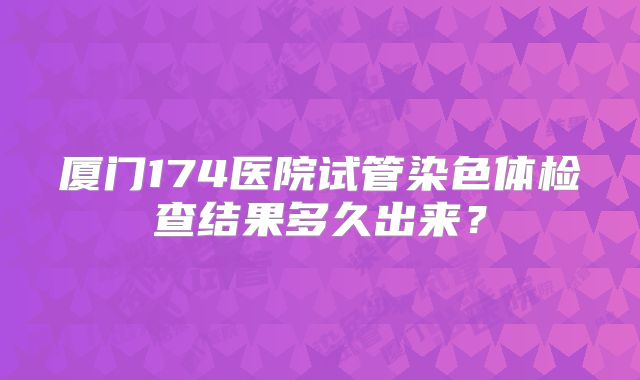 厦门174医院试管染色体检查结果多久出来?