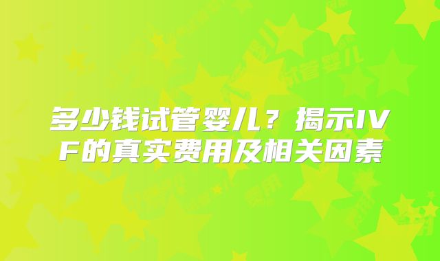 多少钱试管婴儿？揭示IVF的真实费用及相关因素