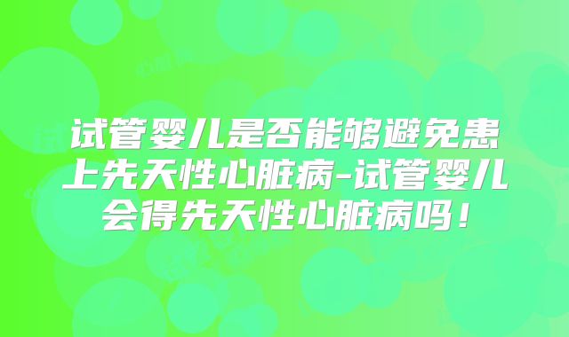 试管婴儿是否能够避免患上先天性心脏病-试管婴儿会得先天性心脏病吗！