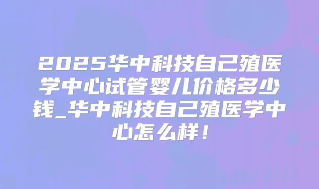 2025华中科技自己殖医学中心试管婴儿价格多少钱_华中科技自己殖医学中心怎么样!
