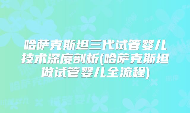 哈萨克斯坦三代试管婴儿技术深度剖析(哈萨克斯坦做试管婴儿全流程)