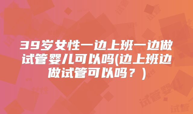 39岁女性一边上班一边做试管婴儿可以吗(边上班边做试管可以吗？)