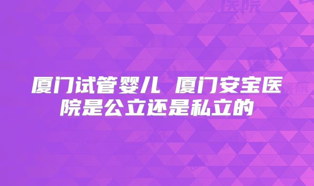 厦门试管婴儿 厦门安宝医院是公立还是私立的