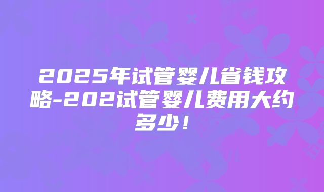 2025年试管婴儿省钱攻略-202试管婴儿费用大约多少!