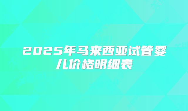 2025年马来西亚试管婴儿价格明细表