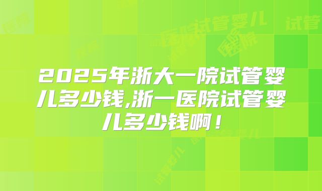 2025年浙大一院试管婴儿多少钱,浙一医院试管婴儿多少钱啊！