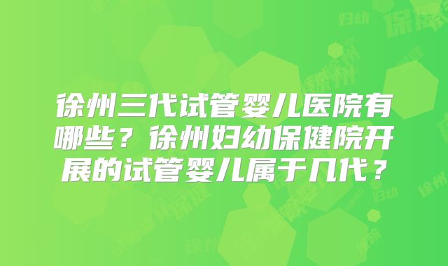 徐州三代试管婴儿医院有哪些?徐州妇幼保健院开展的试管婴儿属于几代?
