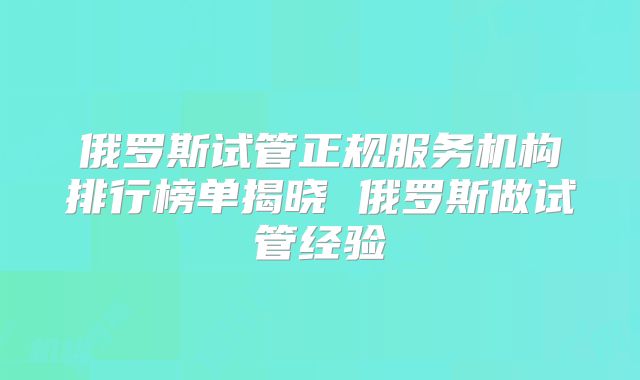 俄罗斯试管正规服务机构排行榜单揭晓 俄罗斯做试管经验
