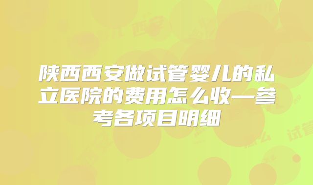 陕西西安做试管婴儿的私立医院的费用怎么收—参考各项目明细
