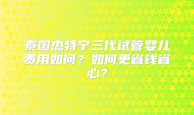 泰国杰特宁三代试管婴儿费用如何？如何更省钱省心？
