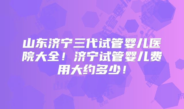 山东济宁三代试管婴儿医院大全！济宁试管婴儿费用大约多少！