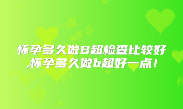 怀孕多久做B超检查比较好,怀孕多久做b超好一点!