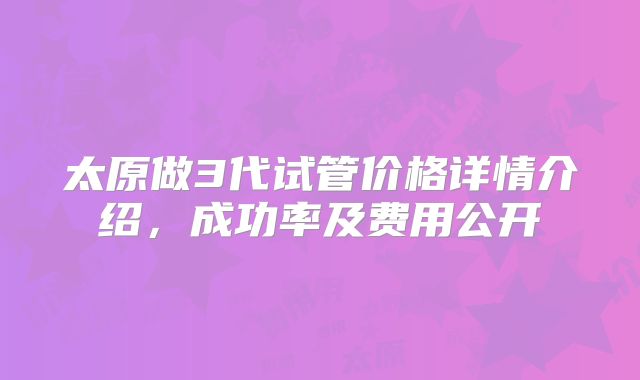 太原做3代试管价格详情介绍,成功率及费用公开