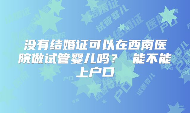 没有结婚证可以在西南医院做试管婴儿吗？ 能不能上户口