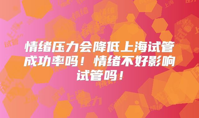 情绪压力会降低上海试管成功率吗！情绪不好影响试管吗！