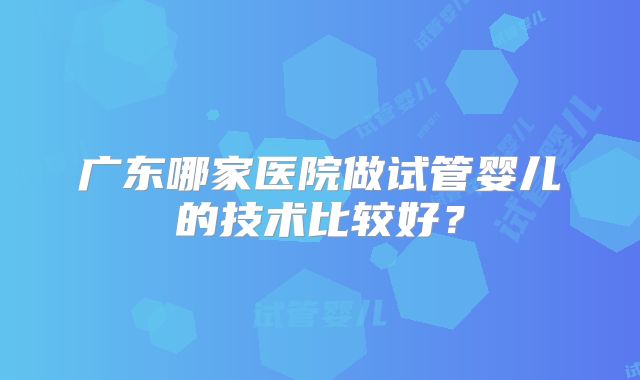 广东哪家医院做试管婴儿的技术比较好?
