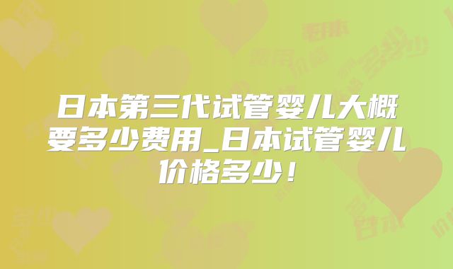 日本第三代试管婴儿大概要多少费用_日本试管婴儿价格多少!