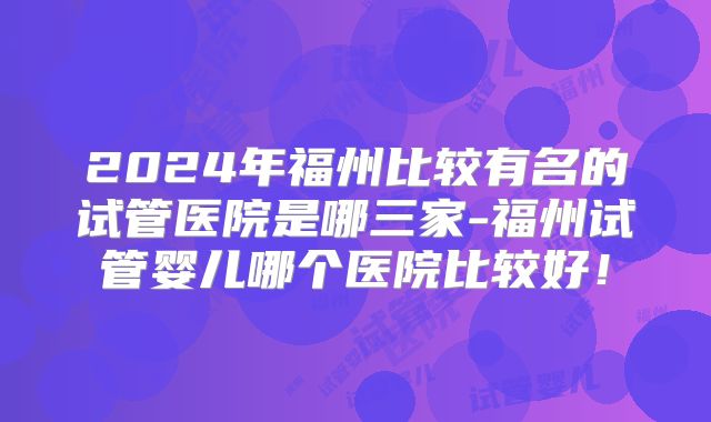2024年福州比较有名的试管医院是哪三家-福州试管婴儿哪个医院比较好!