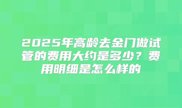 2025年高龄去金门做试管的费用大约是多少？费用明细是怎么样的