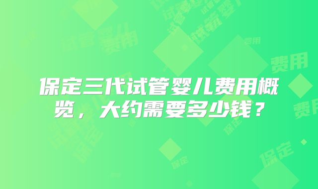 保定三代试管婴儿费用概览,大约需要多少钱?