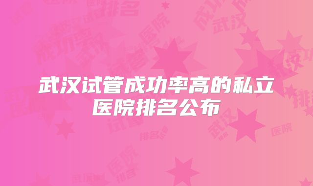 武汉试管成功率高的私立医院排名公布