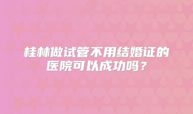 桂林做试管不用结婚证的医院可以成功吗？