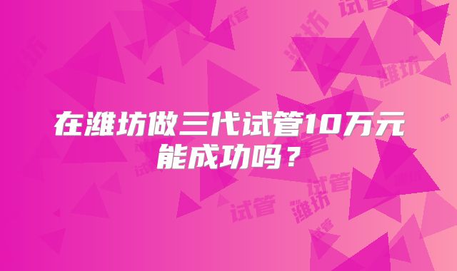在潍坊做三代试管10万元能成功吗？