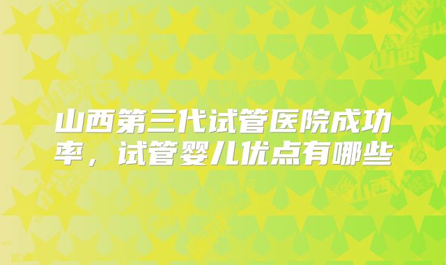 山西第三代试管医院成功率，试管婴儿优点有哪些
