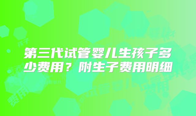 第三代试管婴儿生孩子多少费用？附生子费用明细
