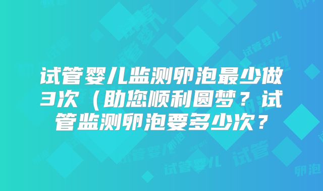试管婴儿监测卵泡最少做3次(助您顺利圆梦?试管监测卵泡要多少次?