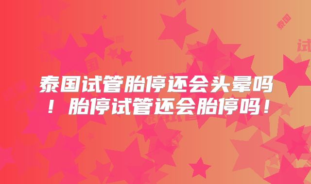 泰国试管胎停还会头晕吗!胎停试管还会胎停吗!