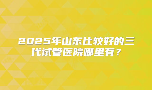 2025年山东比较好的三代试管医院哪里有？