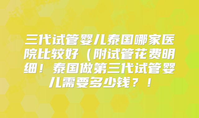 三代试管婴儿泰国哪家医院比较好（附试管花费明细！泰国做第三代试管婴儿需要多少钱？！