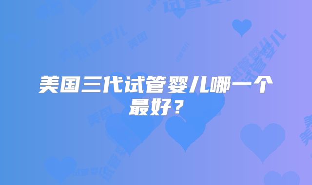 美国三代试管婴儿哪一个最好？