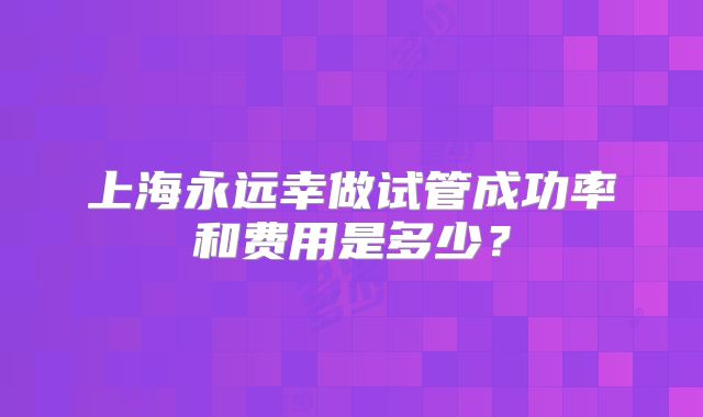 上海永远幸做试管成功率和费用是多少?