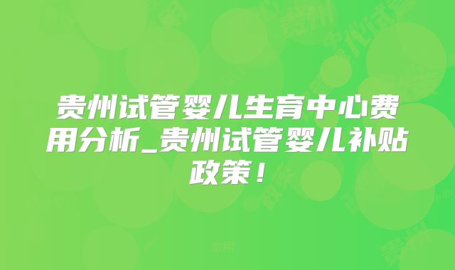 贵州试管婴儿生育中心费用分析_贵州试管婴儿补贴政策!