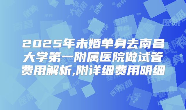 2025年未婚单身去南昌大学第一附属医院做试管费用解析,附详细费用明细