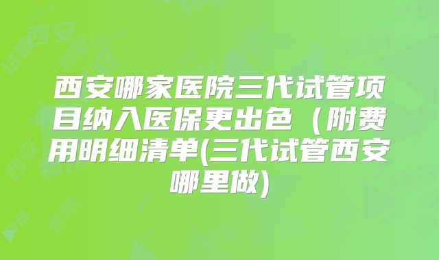 西安哪家医院三代试管项目纳入医保更出色（附费用明细清单(三代试管西安哪里做)