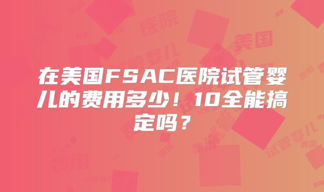 在美国FSAC医院试管婴儿的费用多少！10全能搞定吗？
