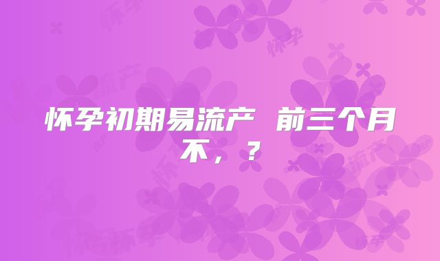 怀孕初期易流产 前三个月不,?