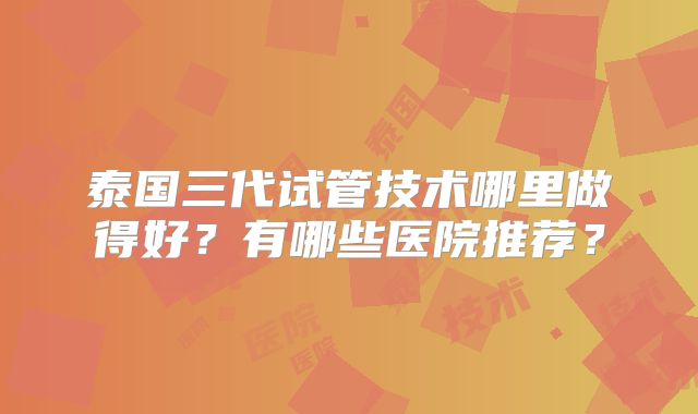 泰国三代试管技术哪里做得好？有哪些医院推荐？