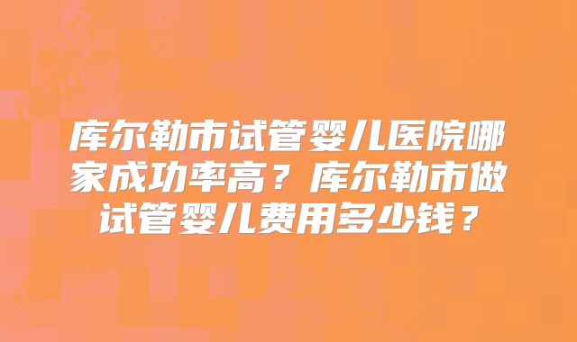 库尔勒市试管婴儿医院哪家成功率高？库尔勒市做试管婴儿费用多少钱？