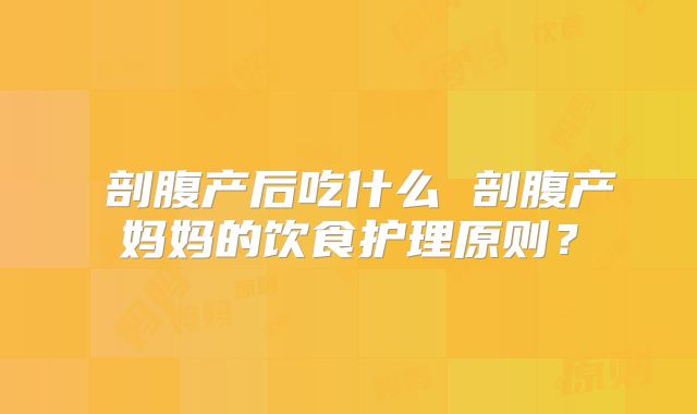 ​剖腹产后吃什么 剖腹产妈妈的饮食护理原则？