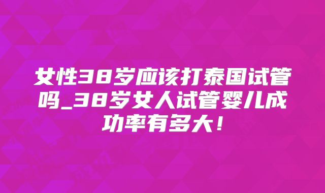 女性38岁应该打泰国试管吗_38岁女人试管婴儿成功率有多大!