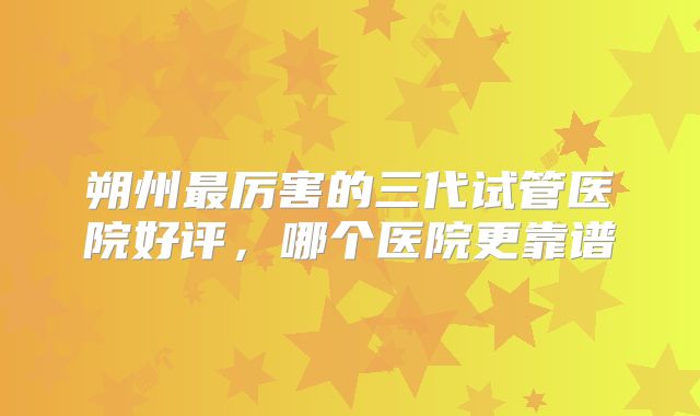 朔州最厉害的三代试管医院好评,哪个医院更靠谱